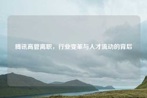 腾讯高管离职，行业变革与人才流动的背后