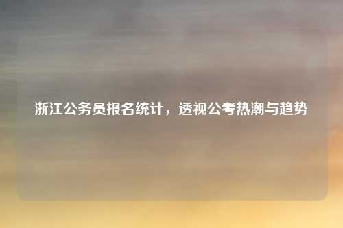 浙江公务员报名统计，透视公考热潮与趋势