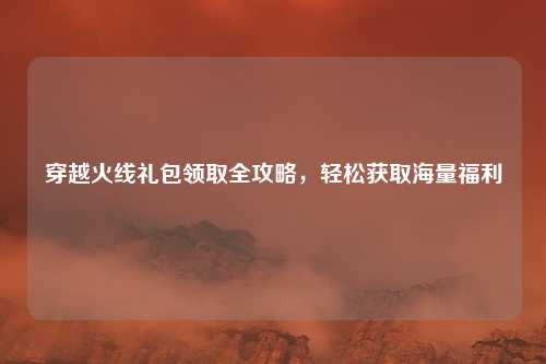 穿越火线礼包领取全攻略，轻松获取海量福利