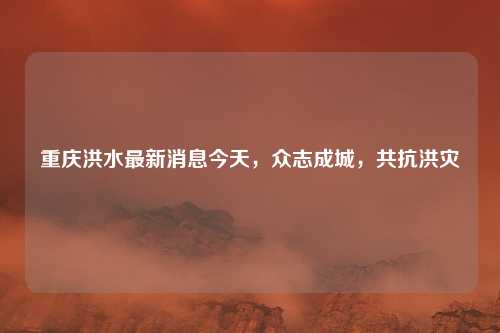 重庆洪水最新消息今天,众志成城,共抗洪灾