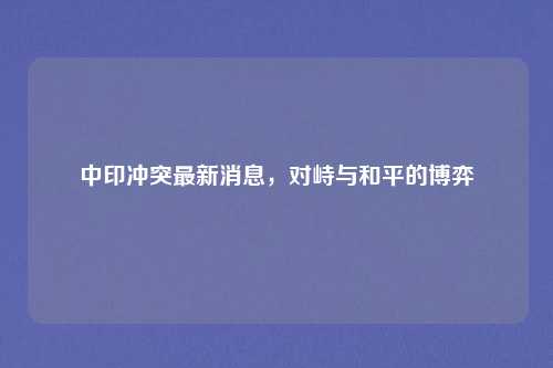 中印冲突最新消息，对峙与和平的博弈