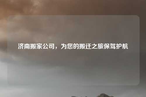 济南搬家公司，为您的搬迁之旅保驾护航