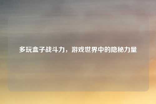 多玩盒子战斗力，游戏世界中的隐秘力量