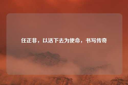 任正非，以活下去为使命，书写传奇