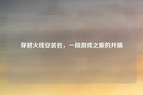 穿越火线安装包，一段游戏之旅的开端
