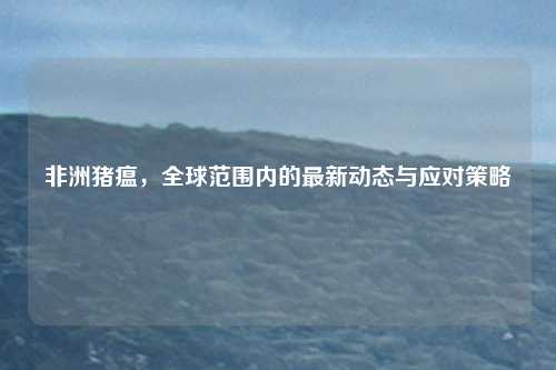 非洲猪瘟，全球范围内的最新动态与应对策略