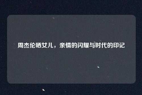 周杰伦晒女儿，亲情的闪耀与时代的印记