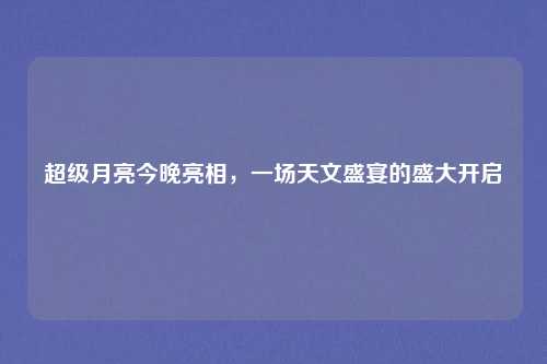 超级月亮今晚亮相，一场天文盛宴的盛大开启