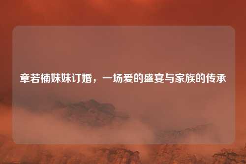 章若楠妹妹订婚，一场爱的盛宴与家族的传承