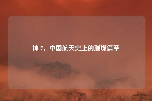 神 7，中国航天史上的璀璨篇章