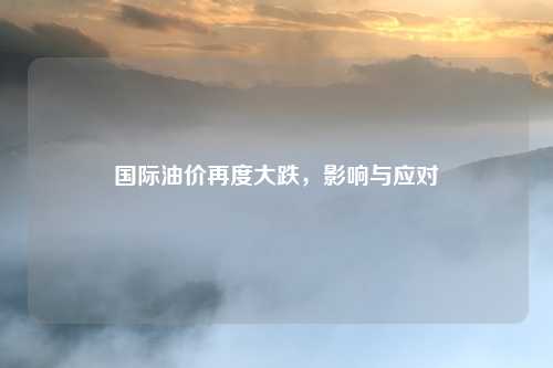 国际油价再度大跌，影响与应对