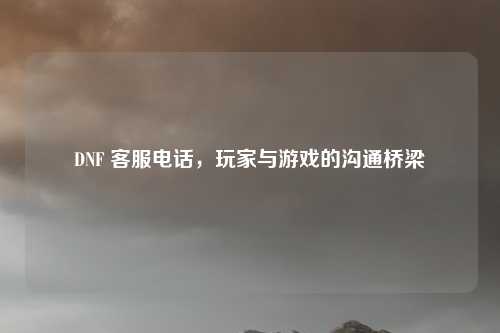 DNF 客服电话，玩家与游戏的沟通桥梁