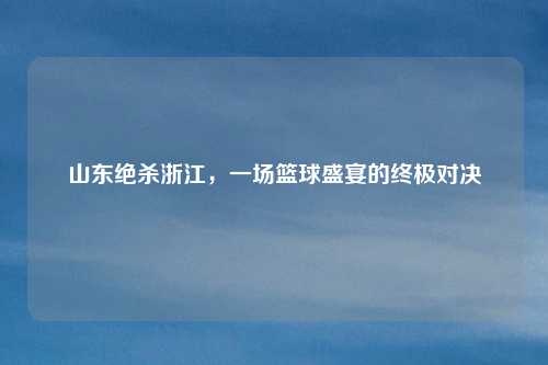 山东绝杀浙江，一场篮球盛宴的终极对决