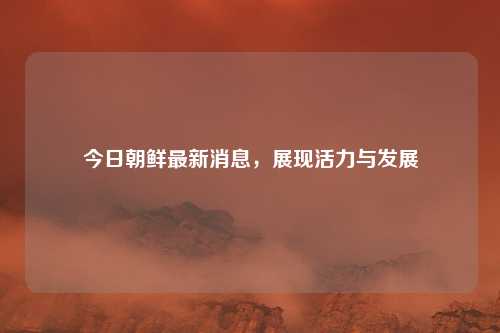 今日朝鲜最新消息，展现活力与发展