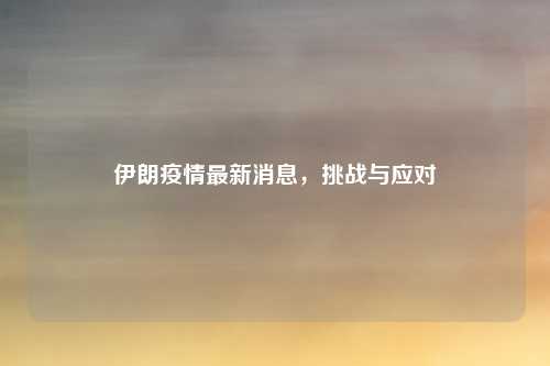 伊朗疫情最新消息，挑战与应对