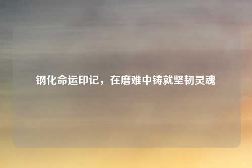 钢化命运印记,在磨难中铸就坚韧灵魂