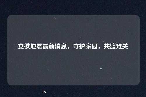 安徽地震最新消息，守护家园，共渡难关