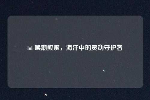 lol 唤潮鲛姬，海洋中的灵动守护者