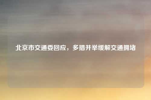 北京市交通委回应，多措并举缓解交通拥堵