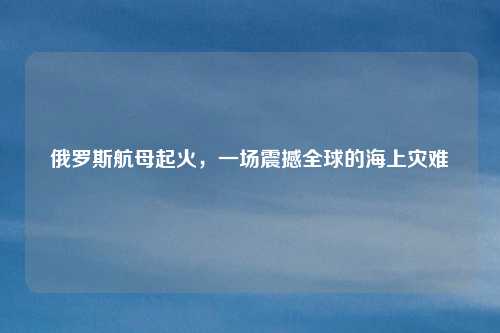 俄罗斯航母起火，一场震撼全球的海上灾难