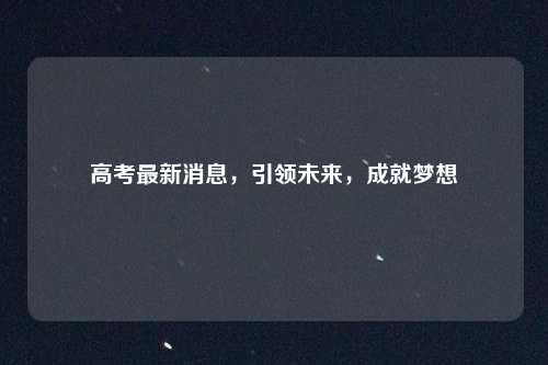 高考最新消息，引领未来，成就梦想