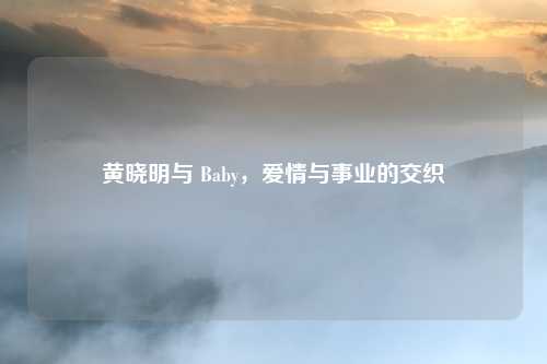 黄晓明与 Baby，爱情与事业的交织