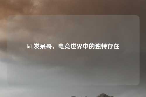 lol 发呆哥，电竞世界中的独特存在