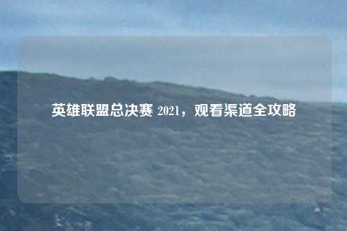 英雄联盟总决赛 2021，观看渠道全攻略