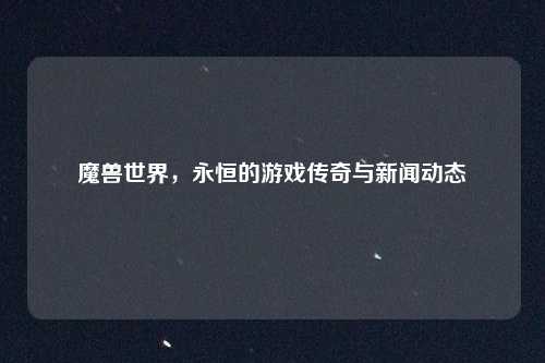 魔兽世界，永恒的游戏传奇与新闻动态