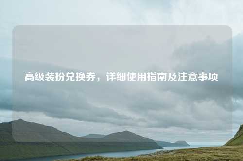高级装扮兑换券,详细使用指南及注意事项