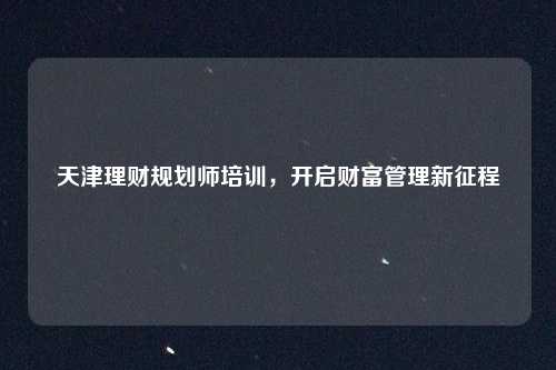 天津理财规划师培训，开启财富管理新征程