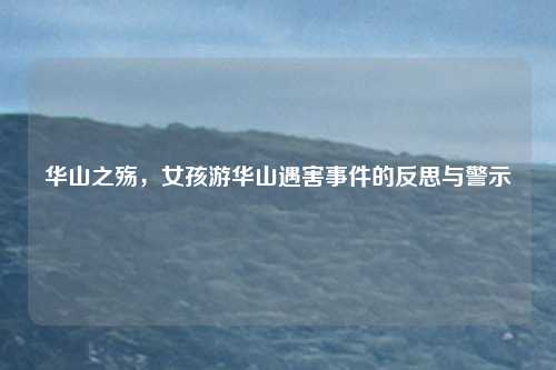 华山之殇，女孩游华山遇害事件的反思与警示