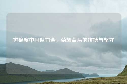 世锦赛中国队首金，荣耀背后的拼搏与坚守