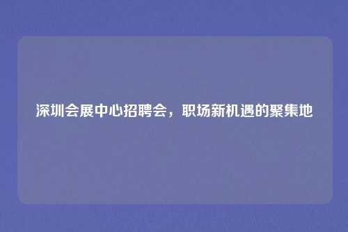 深圳会展中心招聘会，职场新机遇的聚集地