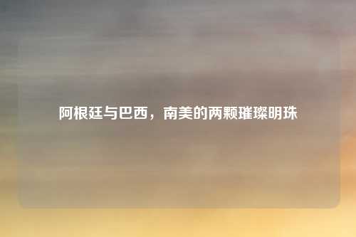 阿根廷与巴西，南美的两颗璀璨明珠