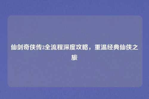 仙剑奇侠传3全流程深度攻略，重温经典仙侠之旅