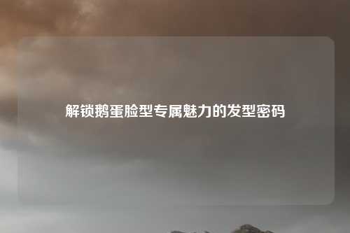 解锁鹅蛋脸型专属魅力的发型密码