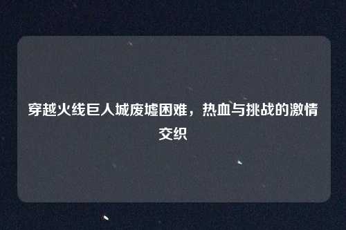 穿越火线巨人城废墟困难，热血与挑战的激情交织