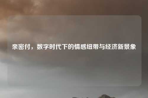 亲密付，数字时代下的情感纽带与经济新景象