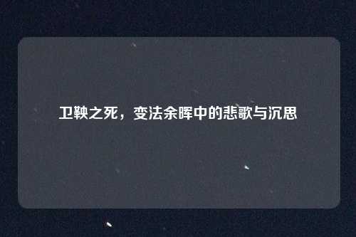 卫鞅之死，变法余晖中的悲歌与沉思