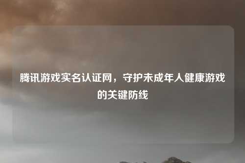 腾讯游戏实名认证网，守护未成年人健康游戏的关键防线