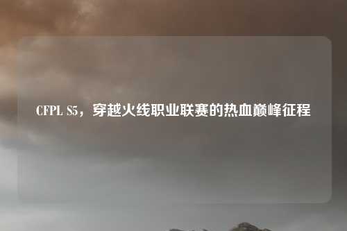 CFPL S5，穿越火线职业联赛的热血巅峰征程