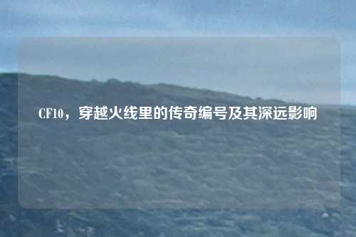 CF10，穿越火线里的传奇编号及其深远影响