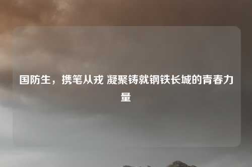 国防生，携笔从戎 凝聚铸就钢铁长城的青春力量