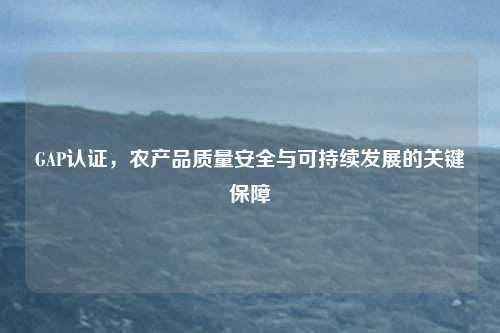 GAP认证，农产品质量安全与可持续发展的关键保障