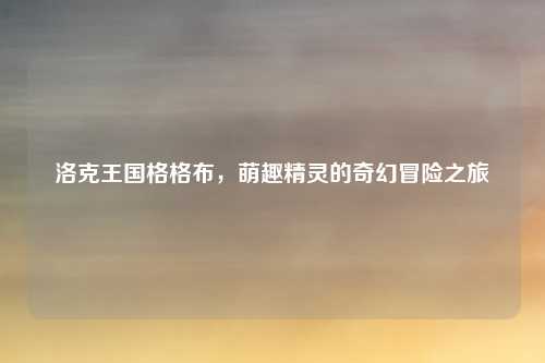 洛克王国格格布，萌趣精灵的奇幻冒险之旅