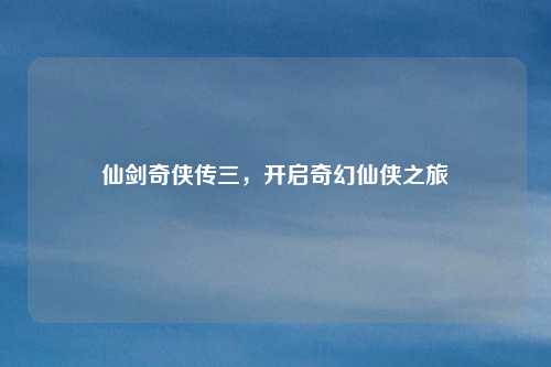 仙剑奇侠传三，开启奇幻仙侠之旅