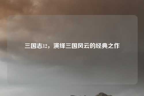 三国志12，演绎三国风云的经典之作