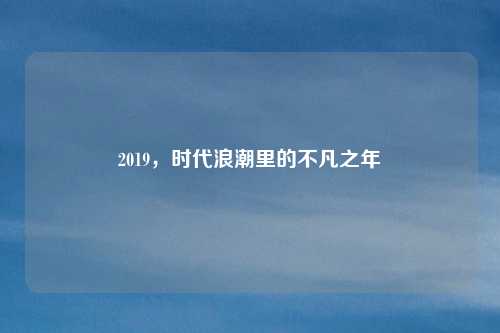 2019，时代浪潮里的不凡之年