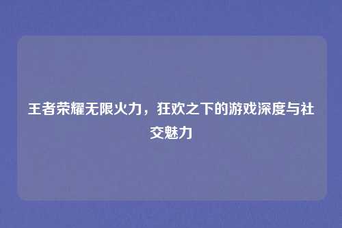 王者荣耀无限火力，狂欢之下的游戏深度与社交魅力